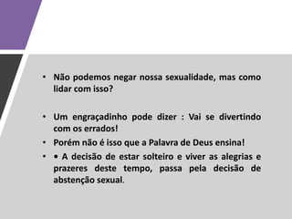• Não podemos negar nossa sexualidade, mas como
lidar com isso?
• Um engraçadinho pode dizer : Vai se divertindo
com os errados!
• Porém não é isso que a Palavra de Deus ensina!
• • A decisão de estar solteiro e viver as alegrias e
prazeres deste tempo, passa pela decisão de
abstenção sexual.
 