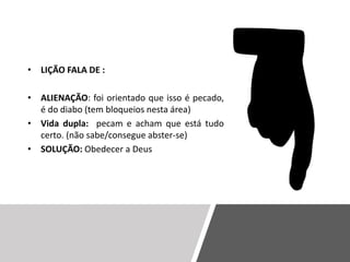 • LIÇÃO FALA DE :
• ALIENAÇÃO: foi orientado que isso é pecado,
é do diabo (tem bloqueios nesta área)
• Vida dupla: pecam e acham que está tudo
certo. (não sabe/consegue abster-se)
• SOLUÇÃO: Obedecer a Deus
 