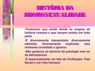 HISTÓRIA DA
HOMOSSEXUALIDADE
-Fenômeno que existe desde as origens da
história humana e que sempre existiu em toda
parte
-É diversamente interpretada, diversamente
admitida,
diversamente
explicada,
mas
nenhuma sociedade a ignorou
-Não pertence ao domínio da patologia nem ao
da delinqüência.
-É essencialmente um fato de Civilização, Fato
Social e um Fato Humano

 