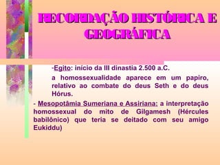 RECORDAÇÃO HISTÓRICA E
GEOGRÁFICA
-Egito: início da III dinastia 2.500 a.C.
a homossexualidade aparece em um papiro,
relativo ao combate do deus Seth e do deus
Hórus.
- Mesopotâmia Sumeriana e Assiriana: a interpretação
homossexual do mito de Gilgamesh (Hércules
babilônico) que teria se deitado com seu amigo
Eukiddu)

 