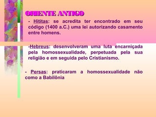 ORIENTE ANTIGO
- Hititas: se acredita ter encontrado em seu
código (1400 a.C.) uma lei autorizando casamento
entre homens.
-Hebreus: desenvolveram uma luta encarniçada
pela homossexualidade, perpetuada pela sua
religião e em seguida pelo Cristianismo.
- Persas: praticaram a homossexualidade não
como a Babilônia

 