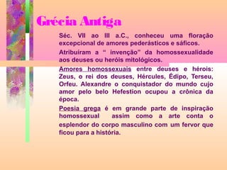 Grécia Antiga
Séc. VII ao III a.C., conheceu uma floração
excepcional de amores pederásticos e sáficos.
Atribuíram a “ invenção” da homossexualidade
aos deuses ou heróis mitológicos.
Amores homossexuais entre deuses e hérois:
Zeus, o rei dos deuses, Hércules, Édipo, Terseu,
Orfeu. Alexandre o conquistador do mundo cujo
amor pelo belo Hefestion ocupou a crônica da
época.
Poesia grega é em grande parte de inspiração
homossexual
assim como a arte conta o
esplendor do corpo masculino com um fervor que
ficou para a história.

 