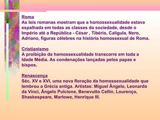 Roma
As leis romanas mostram que a homossexualidade estava
espalhada em todas as classes da sociedade, desde o
Império até a República - César , Tibério, Calígula, Nero,
Adriano, figuras célebres na história homossexual de Roma.
Cristianismo
A proibição da homossexualidade transcorre em toda a
Idade Média. As condenações lançadas pelos papas e
bispos.
Renascença
Séc. XV e XVI, uma nova floração da homossexualidade que
lembrou a Grécia antiga. Artistas: Miguel Ângelo, Leonardo
da Vinci, Ângelo Pulcione, Benevutto Cellin, Lourenço,
Shaskespeare, Marlowe, Henrique III.

 