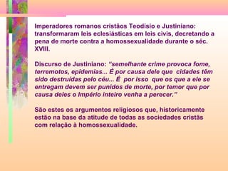 Imperadores romanos cristãos Teodísio e Justiniano:
transformaram leis eclesiásticas em leis civis, decretando a
pena de morte contra a homossexualidade durante o séc.
XVIII.
Discurso de Justiniano: “semelhante crime provoca fome,
terremotos, epidemias... É por causa dele que cidades têm
sido destruídas pelo céu... É por isso que os que a ele se
entregam devem ser punidos de morte, por temor que por
causa deles o Império inteiro venha a perecer.”
São estes os argumentos religiosos que, historicamente
estão na base da atitude de todas as sociedades cristãs
com relação à homossexualidade.

 