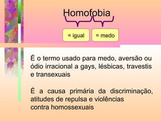 Homofobia
= igual

= medo

É o termo usado para medo, aversão ou
ódio irracional a gays, lésbicas, travestis
e transexuais
É a causa primária da discriminação,
atitudes de repulsa e violências
contra homossexuais

 