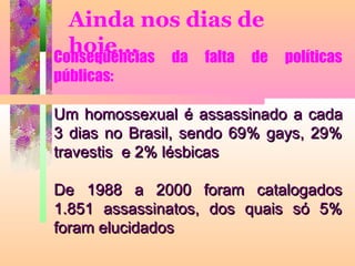 Ainda nos dias de
hoje...
Conseqüências da falta de
públicas:

políticas

Um homossexual é assassinado a cada
3 dias no Brasil, sendo 69% gays, 29%
travestis e 2% lésbicas
De 1988 a 2000 foram catalogados
1.851 assassinatos, dos quais só 5%
foram elucidados

 