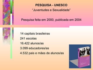 PESQUISA - UNESCO
“Juventudes e Sexualidade”
Pesquisa feita em 2000, publicada em 2004

14 capitais brasileiras
241 escolas
16.422 alunos/as
3.099 educadores/as
4.532 pais e mães de alunos/as

 