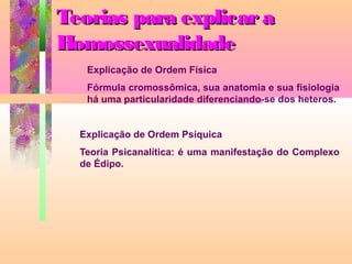 Teorias para explicar a
Homossexualidade
Explicação de Ordem Física
Fórmula cromossômica, sua anatomia e sua fisiologia
há uma particularidade diferenciando-se dos heteros.
Explicação de Ordem Psíquica
Teoria Psicanalítica: é uma manifestação do Complexo
de Édipo.

 