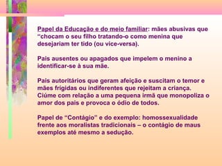 Papel da Educação e do meio familiar: mães abusivas que
“chocam o seu filho tratando-o como menina que
desejariam ter tido (ou vice-versa).
Pais ausentes ou apagados que impelem o menino a
identificar-se à sua mãe.
Pais autoritários que geram afeição e suscitam o temor e
mães frígidas ou indiferentes que rejeitam a criança.
Ciúme com relação a uma pequena irmã que monopoliza o
amor dos pais e provoca o ódio de todos.
Papel de “Contágio” e do exemplo: homossexualidade
frente aos moralistas tradicionais – o contágio de maus
exemplos até mesmo a sedução.

 
