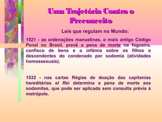 Uma Trajetória Contra o
Preconceito
Leis que regulam no Mundo:
1521 - as ordenações manuelinas, o mais antigo Código
Penal no Brasil, prevê a pena de morte na fogueira,
confisco de bens e a infâmia sobre os filhos e
descendentes do condenado por sodomia (atividades
homossexuais).
1532 - nas cartas Régias de doação das capitanias
hereditárias el Rei determina a pena de morte aos
sodomitas, que pode ser aplicada sem consulta prévia à
metrópole.

 