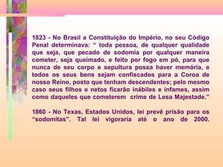 1823 - No Brasil a Constituição do Império, no seu Código
Penal determinava: “ toda pessoa, de qualquer qualidade
que seja, que pecado de sodomia por qualquer maneira
cometer, seja queimado, e feito por fogo em pó, para que
nunca de seu corpo e sepultura possa haver memória, e
todos os seus bens sejam confiscados para a Coroa de
nosso Reino, posto que tenham descendentes; pelo mesmo
caso seus filhos e netos ficarão inábiles e infames, assim
como daqueles que cometerem crime de Lesa Majestade.”
1860 - No Texas, Estados Unidos, lei prevê prisão para os
“sodomitas”. Tal lei vigoraria até o ano de 2000.

 