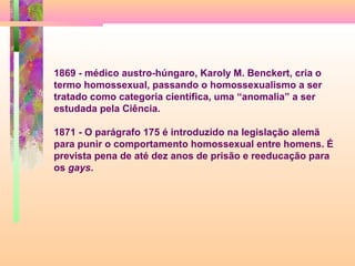1869 - médico austro-húngaro, Karoly M. Benckert, cria o
termo homossexual, passando o homossexualismo a ser
tratado como categoria científica, uma “anomalia” a ser
estudada pela Ciência.
1871 - O parágrafo 175 é introduzido na legislação alemã
para punir o comportamento homossexual entre homens. É
prevista pena de até dez anos de prisão e reeducação para
os gays.

 
