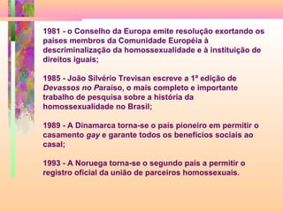 1981 - o Conselho da Europa emite resolução exortando os
países membros da Comunidade Européia à
descriminalização da homossexualidade e à instituição de
direitos iguais;
1985 - João Silvério Trevisan escreve a 1ª edição de
Devassos no Paraíso, o mais completo e importante
trabalho de pesquisa sobre a história da
homossexualidade no Brasil;
1989 - A Dinamarca torna-se o país pioneiro em permitir o
casamento gay e garante todos os benefícios sociais ao
casal;
1993 - A Noruega torna-se o segundo país a permitir o
registro oficial da união de parceiros homossexuais.

 