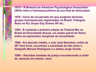 1973 – A diretoria da American Psychological Association
(APA) retira o homossexualismo da sua lista de disfunções.
1979 - Início de um período em que surgiram diversos
grupos homossexuais organizados no Brasil: Triângulo
Rosa no RJ; Grupo Gay Somos SP etc.
1993 - É realizada a primeira edição do Festival Mix no
Brasil da Diversidade Sexual, um amplo painel de filmes
sobre as expressões marginais da sexualidade.
1994 - Em decisão inédita, o Juiz José Bahadian, então da
28ª Vara Cível, reconhece a sociedade de fato entre o
fotógrafo Marcos Rodrigues e o artista Jorge Guinle.
1996 – Decisões isoladas da justiça reconhecendo a união
de pessoas do mesmo sexo.

 