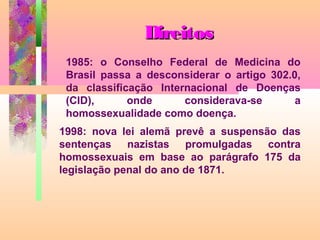 Direitos
1985: o Conselho Federal de Medicina do
Brasil passa a desconsiderar o artigo 302.0,
da classificação Internacional de Doenças
(CID),
onde
considerava-se
a
homossexualidade como doença.
1998: nova lei alemã prevê a suspensão das
sentenças nazistas promulgadas contra
homossexuais em base ao parágrafo 175 da
legislação penal do ano de 1871.

 