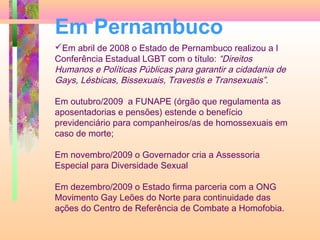 Em Pernambuco
Em abril de 2008 o Estado de Pernambuco realizou a I
Conferência Estadual LGBT com o título: “Direitos
Humanos e Políticas Públicas para garantir a cidadania de
Gays, Lésbicas, Bissexuais, Travestis e Transexuais”.
Em outubro/2009 a FUNAPE (órgão que regulamenta as
aposentadorias e pensões) estende o benefício
previdenciário para companheiros/as de homossexuais em
caso de morte;
Em novembro/2009 o Governador cria a Assessoria
Especial para Diversidade Sexual
Em dezembro/2009 o Estado firma parceria com a ONG
Movimento Gay Leões do Norte para continuidade das
ações do Centro de Referência de Combate a Homofobia.

 