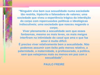 “Ninguém vive bem sua sexualidade numa sociedade
tão restrita, hipócrita e falseadora de valores; uma
sociedade que viveu a experiência trágica da interdição
do corpo com repercussões políticas e ideológicas
indiscutíveis; uma sociedade que nasceu negando o
corpo.
Viver plenamente a sexualidade sem que esses
fantasmas, mesmo os mais leves, os mais meigos
interfiram na intimidade do casal que ama e que faz
amor é muito difícil.
É preciso viver relativamente bem a sexualidade. Não
podemos assumir com êxito pelo menos relativo, a
paternidade, a maternidade, o professorado, a política,
sem que estejamos mais ou menos em paz com a
sexualidade”.
PAULO FREIRE

 