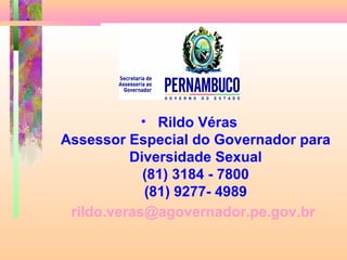 • Rildo Véras
Assessor Especial do Governador para
Diversidade Sexual
(81) 3184 - 7800
(81) 9277- 4989
rildo.veras@agovernador.pe.gov.br

 