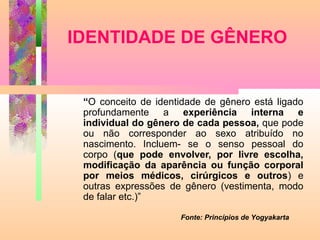 IDENTIDADE DE GÊNERO

“O conceito de identidade de gênero está ligado
profundamente a experiência interna e
individual do gênero de cada pessoa, que pode
ou não corresponder ao sexo atribuído no
nascimento. Incluem- se o senso pessoal do
corpo (que pode envolver, por livre escolha,
modificação da aparência ou função corporal
por meios médicos, cirúrgicos e outros) e
outras expressões de gênero (vestimenta, modo
de falar etc.)”
Fonte: Princípios de Yogyakarta

 