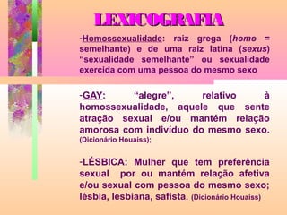 LEXICOGRAFIA
-Homossexualidade: raiz grega (homo =
semelhante) e de uma raiz latina (sexus)
“sexualidade semelhante” ou sexualidade
exercida com uma pessoa do mesmo sexo

-GAY:
“alegre”,
relativo
à
homossexualidade, aquele que sente
atração sexual e/ou mantém relação
amorosa com indivíduo do mesmo sexo.
(Dicionário Houaiss);

-LÉSBICA: Mulher que tem preferência
sexual por ou mantém relação afetiva
e/ou sexual com pessoa do mesmo sexo;
lésbia, lesbiana, safista. (Dicionário Houaiss)

 