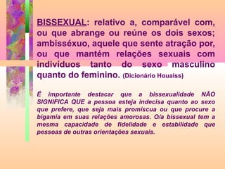 BISSEXUAL: relativo a, comparável com,
ou que abrange ou reúne os dois sexos;
ambisséxuo, aquele que sente atração por,
ou que mantém relações sexuais com
indivíduos tanto do sexo masculino
quanto do feminino. (Dicionário Houaiss)
É importante destacar que a bissexualidade NÃO
SIGNIFICA QUE a pessoa esteja indecisa quanto ao sexo
que prefere, que seja mais promíscua ou que procure a
bigamia em suas relações amorosas. O/a bissexual tem a
mesma capacidade de fidelidade e estabilidade que
pessoas de outras orientações sexuais.

 