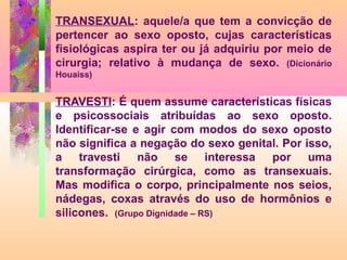 TRANSEXUAL: aquele/a que tem a convicção de
pertencer ao sexo oposto, cujas características
fisiológicas aspira ter ou já adquiriu por meio de
cirurgia; relativo à mudança de sexo. (Dicionário
Houaiss)

TRAVESTI: É quem assume características físicas
e psicossociais atribuídas ao sexo oposto.
Identificar-se e agir com modos do sexo oposto
não significa a negação do sexo genital. Por isso,
a travesti não se interessa por uma
transformação cirúrgica, como as transexuais.
Mas modifica o corpo, principalmente nos seios,
nádegas, coxas através do uso de hormônios e
silicones. (Grupo Dignidade – RS)

 
