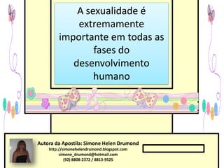 A sexualidade é
            extremamente
        importante em todas as
                fases do
           desenvolvimento
                humano




Autora da Apostila: Simone Helen Drumond
    http://simonehelendrumond.blogspot.com
         simone_drumond@hotmail.com
            (92) 8808-2372 / 8813-9525
 