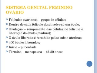 SISTEMA GENITAL FEMININO 
OVÁRIO 
 Folículos ovarianos – grupo de células; 
 Dentro de cada folículo desenvolve-se um óvulo; 
 Ovulação – rompimento das células do folículo e 
liberação do óvulo (maduro); 
 O óvulo liberado é recolhido pelas tubas uterinas; 
 400 óvulos liberados; 
 Início – puberdade 
 Término – menopausa – 45-50 anos; 
 