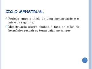 CICLO MENSTRUAL 
 Período entre o início de uma menstruação e o 
início da seguinte. 
 Menstruação ocorre quando a taxa de todos os 
hormônios sexuais se torna baixa no sangue. 
 