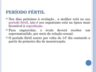 PERÍODO FÉRTIL 
 Nos dias próximos à ovulação , a mulher está no seu 
período fértil, isto é seu organismo está na época mais 
favorável à reprodução. 
 Para engravidar, o óvulo deverá receber um 
espermatozóide, por meio da relação sexual. 
 O período fértil ocorre por volta do 14º dia contando a 
partir do primeiro dia de menstruação. 
 