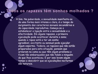 Todos os rapazes têm sonhos molhados ?Sim. Na puberdade, a sexualidade manifesta-se de uma forma mais intensa e clara, é o tempo do surgimento dos caracteres sexuais secundários e da capacidade reprodutiva. Começa-se a estabelecer a ligação entre a sexualidade e a afectividade. Em alguns rapazes, a primeira ejaculação pode acontecer durante o sono; quando o rapaz está a ter um sonho agradável, excitante ou sensual pode ejacular algum esperma. Todavia, os rapazes que não estão preparados para esta situação, pensam que urinaram na cama ou que têm algum problema e ficam tão embaraçados que não falam a ninguém do que lhes aconteceu. E por isso levam algum tempo a descobrir que as ejaculações nocturnas são naturais.O que são sonhos molhados ?Os Sonhos Molhados são todos os sonhos que representam uma situação sexual, mesmo que não seja uma relação sexual perfeitamente clara. O termo científico para sonho húmido/molhado é ejaculação nocturna. Húmido porque o sémen (esperma) é um líquido viscoso e húmido, e sonho porque, muitas vezes, o rapaz está nessa altura, a ter um sonho relacionado com sexo e sexualidade, embora depois não se lembre. Estes sonhos são involuntários, como todos os sonhos; de frequência muito variável de pessoa para pessoa, acompanhados de excitação sexual de ejaculação e, por vezes, de orgasmo.