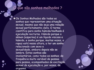 O que muda no corpo dos rapazes ?Os rapazes são habitualmente mais altos, mais fortes e com mais massa muscular. Os ombros e o peito alargam e os músculos começam a desenvolver-se. O pénis e os testículos crescem e surgem os pêlos púbicos. Os testículos começam a produzir esperma. À medida que o tempo passa, as cordas vocais aumentam, o que torna a tua voz mais grossa, embora possas produzir por vezes sons agudos. Surgem pêlos debaixo dos braços, nas pernas e no rosto. Podem ainda surgir alguns pêlos no peito. Os pêlos dos braços ficam mais grossos e os pêlos púbicos tornam-se mais espessos. As glândulas sudoríparas (que produzem suor) começam a funcionar.O que é o sémen ?O sémen é o liquido esbranquiçado e espesso que o homem expulsa pela uretra durante a ejaculação.