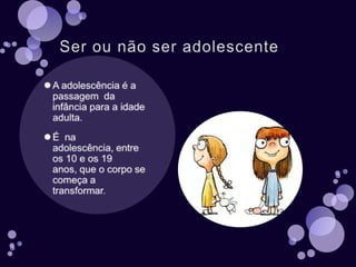 Ser ou não ser adolescenteA adolescência é a passagem  da infância para a idade adulta.É  na adolescência, entre os 10 e os 19 anos, que o corpo se começa a transformar.