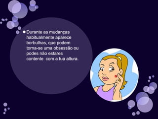 Durante as mudanças habitualmente aparece borbulhas, que podem torna-se uma obsessão ou podes não estares contente  com a tua altura.