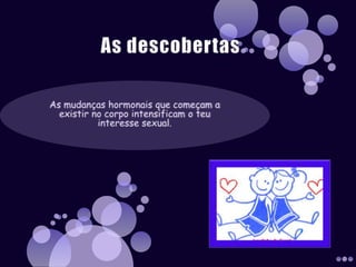 As descobertasAs mudanças hormonais que começam a existir no corpo intensificam o teu interesse sexual.