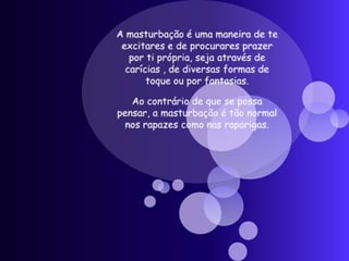 A masturbação é uma maneira de te excitares e de procurares prazer por ti própria, seja através de carícias , de diversas formas de toque ou por fantasias.Ao contrário de que se possa pensar, a masturbação é tão normal nos rapazes como nas raparigas. 