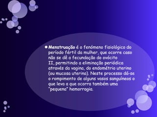 Menstruação é o fenómeno fisiológico do período fértil da mulher, que ocorre caso não se dê a fecundação do ovócito II, permitindo a eliminação periódica através da vagina, do endométrio uterino (ou mucosa uterina). Neste processo dá-se o rompimento de alguns vasos sanguíneos o que leva a que ocorra também uma “pequena” hemorragia.