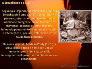 A Sexualidade e a EscolaSegundo a Organização Mundial da Saúde, a Sexualidade é uma energia que nos motiva para encontrar amor, contacto, ternura e intimidade. Integra-se no modo como nos movemos, tocamos e somos tocados. Influencia pensamentos, sentimentos, acções e interacções e, por isso, influencia a nossa saúde física e mental. Ou ainda segundo MerleauPonty (1975), a sexualidade é todo o nosso ser, um ser humano sem sistema sexual é tão incompreensível quanto um ser humano sem pensamento. E.B. 2,3 Luís de Sttau Monteiro