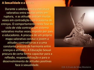 A Sexualidade e a EscolaDurante a adolescência a estrutura valorativa entra muitas vezes em ruptura,  e as atitudes entram muitas vezes em contradição com o sistema de crenças. O comportamento nesta fase do ciclo de vida contraria um sistema valorativo muitas vezes imposto por pais e educadores. A procura de um próprio mapa valorativo conduz o jovem a atitudes contraditórias e a uma constante procura de harmonia entre crenças e atitudes. A Educação Sexual procura de certa forma capacitar para a reflexão, responsabilização e para o desenvolvimento de atitudes positivas face à sexualidade.E.B. 2,3 Luís de Sttau Monteiro
