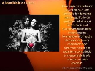 A Sexualidade e a EscolaUma vivência afectiva e sexual plena é uma condição fundamental para o equilíbrio de qualquer indivíduo. A Educação Sexual assumeassim um papel importante na formação e informação de todos  os jovens  como forma de fazermos nascer em cada Ser a consciência e a responsabilidade perante  as suas escolhas.E.B. 2,3 Luís de Sttau Monteiro