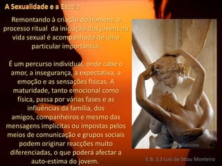 A Sexualidade e a EscolaRemontando à criação do homem, o processo ritual  da iniciação dos jovens na vida sexual é acompanhado de uma particular importância.É um percurso individual, onde cabe o amor, a insegurança, a expectativa, a emoção e as sensações físicas. A maturidade, tanto emocional como física, passa por várias fases e as influências da família, dos amigos, companheiros e mesmo das mensagens implícitas ou impostas pelos meios de comunicação e grupos sociais podem originar reacções muito diferenciadas, o que poderá afectar a auto-estima do jovem. E.B. 2,3 Luís de Sttau Monteiro
