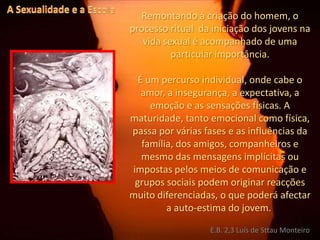 A Sexualidade e a EscolaRemontando à criação do homem, o processo ritual  da iniciação dos jovens na vida sexual é acompanhado de uma particular importância.É um percurso individual, onde cabe o amor, a insegurança, a expectativa, a emoção e as sensações físicas. A maturidade, tanto emocional como física, passa por várias fases e as influências da família, dos amigos, companheiros e mesmo das mensagens implícitas ou impostas pelos meios de comunicação e grupos sociais podem originar reacções muito diferenciadas, o que poderá afectar a auto-estima do jovem. E.B. 2,3 Luís de Sttau Monteiro