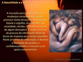A Sexualidade e a EscolaA transição para a fase adulta e as mudanças consequentes, podem provocar tanto sensações de felicidade, êxtase e orgulho, mas também, de ansiedade, tensão, confusão e mesmo de algum desespero. É ainda uma fase de procura de informação fiável de busca de resposta para muitas questões. Neste processo de maturação, é decisiva a liberdade de escolha, a confidencialidade e o recurso a um apoio compreensivo.E.B. 2,3 Luís de Sttau Monteiro