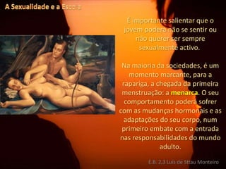 A Sexualidade e a EscolaÉ importante salientar que o jovem poderá não se sentir ou não querer ser sempre sexualmente activo. Na maioria da sociedades, é um momento marcante, para a rapariga, a chegada da primeira menstruação: a menarca. O seu comportamento poderá sofrer com as mudanças hormonais e as adaptações do seu corpo, num primeiro embate com a entrada nas responsabilidades do mundo adulto.E.B. 2,3 Luís de Sttau Monteiro
