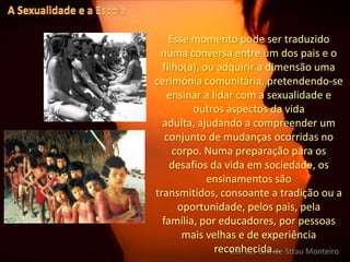 A Sexualidade e a EscolaEsse momento pode ser traduzido  numa conversa entre um dos pais e o filho(a), ou adquirir a dimensão uma cerimónia comunitária, pretendendo-se ensinar a lidar com a sexualidade e outros aspectos da vida adulta, ajudando a compreender um conjunto de mudanças ocorridas no corpo. Numa preparação para os desafios da vida em sociedade, os ensinamentos são transmitidos, consoante a tradição ou a oportunidade, pelos pais, pela família, por educadores, por pessoas mais velhas e de experiência reconhecida... E.B. 2,3 Luís de Sttau Monteiro