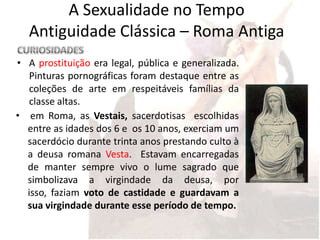 A Sexualidade no Tempo
  Antiguidade Clássica – Roma Antiga
• A prostituição era legal, pública e generalizada.
  Pinturas pornográficas foram destaque entre as
  coleções de arte em respeitáveis ​famílias da
  classe altas.
• em Roma, as Vestais, sacerdotisas escolhidas
  entre as idades dos 6 e os 10 anos, exerciam um
  sacerdócio durante trinta anos prestando culto à
  a deusa romana Vesta. Estavam encarregadas
  de manter sempre vivo o lume sagrado que
  simbolizava a virgindade da deusa, por
  isso, faziam voto de castidade e guardavam a
  sua virgindade durante esse período de tempo.
 