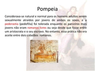 Pompeia
Considerava-se natural e normal para os homens adultos serem
sexualmente atraídos por jovens de ambos os sexos, e a
pederastia (pedofilia) foi tolerada enquanto os parceiros mais
jovens não eram romanos livres ou seja desde que fosse entre
um aristocrata e o seu escravo. No entanto, essa prática não era
aceite entre dois cidadãos romanos.
 