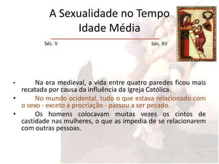 A Sexualidade no Tempo
                 Idade Média
          Séc. V                            Séc. XV




•      Na era medieval, a vida entre quatro paredes ficou mais
  recatada por causa da influência da Igreja Católica.
•      No mundo ocidental, tudo o que estava relacionado com
  o sexo - exceto a procriação - passou a ser pecado.
•      Os homens colocavam muitas vezes os cintos de
  castidade nas mulheres, o que as impedia de se relacionarem
  com outras pessoas.
 