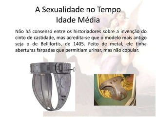 A Sexualidade no Tempo
              Idade Média
Não há consenso entre os historiadores sobre a invenção do
cinto de castidade, mas acredita-se que o modelo mais antigo
seja o de Bellifortis, de 1405. Feito de metal, ele tinha
aberturas farpadas que permitiam urinar, mas não copular.
 