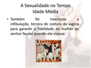 A Sexualidade no Tempo
             Idade Média
• Também          foi     inventada       a
  infibulação, técnica de costura da vagina
  para garantir a fidelidade da mulher ao
  senhor feudal quando ele viajava.
 